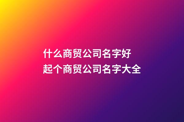 什么商贸公司名字好 起个商贸公司名字大全